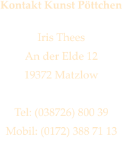Kontakt Kunst Pttchen  Iris Thees An der Elde 12 19372 Matzlow  Tel: (038726) 800 39 Mobil: (0172) 388 71 13 iris@kunstpoettchen.de