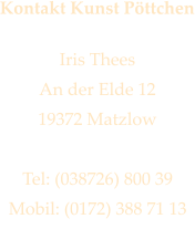 Kontakt Kunst Pttchen  Iris Thees An der Elde 12 19372 Matzlow  Tel: (038726) 800 39 Mobil: (0172) 388 71 13 iris@kunstpoettchen.de